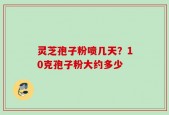 灵芝孢子粉喷几天？10克孢子粉大约多少