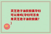 灵芝孢子油软胶囊孕妇可以用吗(孕妇可否食用灵芝孢子油软胶囊？)
