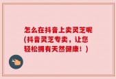 怎么在抖音上卖灵芝呢(抖音灵芝专卖，让您轻松拥有天然健康！)