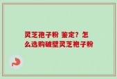灵芝孢子粉 鉴定？怎么选购破壁灵芝袍子粉