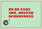 鹿筋 鹿茸 灵芝酒功效鹿筋、鹿茸和灵芝酿制的保健酒有哪些功效？