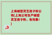 上海破壁灵芝孢子粉公司(上海公司生产破壁灵芝孢子粉，有效果！)