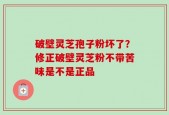 破壁灵芝孢子粉坏了？修正破壁灵芝粉不带苦味是不是正品