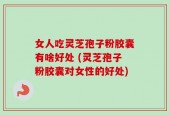 女人吃灵芝孢子粉胶囊有啥好处 (灵芝孢子粉胶囊对女性的好处)