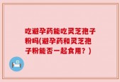 吃避孕药能吃灵芝孢子粉吗(避孕药和灵芝孢子粉能否一起食用？)