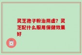 灵芝孢子粉治阴虚？灵芝配什么服用保健效果好