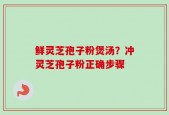 鲜灵芝孢子粉煲汤？冲灵芝孢子粉正确步骤