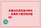 华恒汉方灵芝孢子粉大：你真的了解它的价值吗？