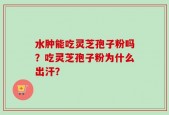 水肿能吃灵芝孢子粉吗？吃灵芝孢子粉为什么出汗？
