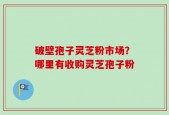 破壁孢子灵芝粉市场？哪里有收购灵芝孢子粉