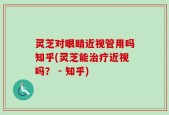 灵芝对眼睛近视管用吗知乎(灵芝能治疗近视吗？ - 知乎)