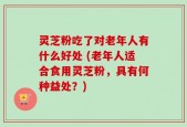 灵芝粉吃了对老年人有什么好处 (老年人适合食用灵芝粉，具有何种益处？)