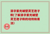 清华紫光破壁灵芝孢子粉(了解清华紫光破壁灵芝孢子粉的功效和用法）