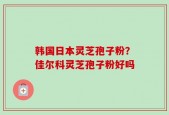 韩国日本灵芝孢子粉？佳尔科灵芝孢子粉好吗