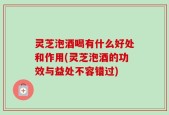 灵芝泡酒喝有什么好处和作用(灵芝泡酒的功效与益处不容错过)