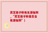 灵芝孢子粉有无添加剂_“灵芝孢子粉是否含有添加剂”)