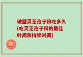 破壁灵芝孢子粉吃多久(吃灵芝孢子粉的最佳时间和持续时间)