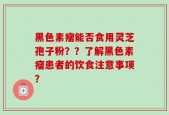 黑色素瘤能否食用灵芝孢子粉？？了解黑色素瘤患者的饮食注意事项？