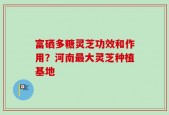 富硒多糖灵芝功效和作用？河南最大灵芝种植基地
