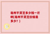 亳州干灵芝多少钱一斤啊(亳州干灵芝价格是多少？)