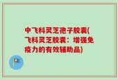 中飞科灵芝孢子胶囊(飞科灵芝胶囊：增强免疫力的有效辅助品)