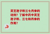 灵芝孢子粉三七丹参的功效？了解中药中灵芝孢子粉、三七和丹参的作用？
