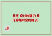 灵芝 穿过的裙子(灵芝穿越时空的裙子)
