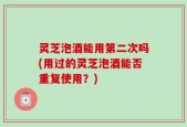 灵芝泡酒能用第二次吗(用过的灵芝泡酒能否重复使用？)