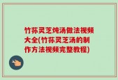 竹荪灵芝炖汤做法视频大全(竹荪灵芝汤的制作方法视频完整教程)