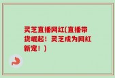 灵芝直播网红(直播带货崛起！灵芝成为网红新宠！)