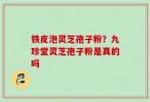 铁皮泡灵芝孢子粉？九珍堂灵芝孢子粉是真的吗