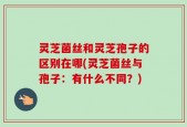 灵芝菌丝和灵芝孢子的区别在哪(灵芝菌丝与孢子：有什么不同？)