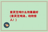 紫灵芝炖什么效果最好(紫灵芝炖汤，功效惊人！)