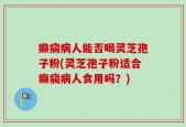 癫痫病人能否喝灵芝孢子粉(灵芝孢子粉适合癫痫病人食用吗？)