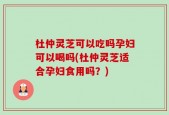 杜仲灵芝可以吃吗孕妇可以喝吗(杜仲灵芝适合孕妇食用吗？)