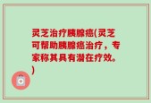 灵芝治疗胰腺癌(灵芝可帮助胰腺癌治疗，专家称其具有潜在疗效。)