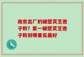 南京出厂的破壁灵芝孢子粉？紫一破壁灵芝孢子粉到哪里买最好