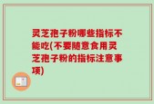 灵芝孢子粉哪些指标不能吃(不要随意食用灵芝孢子粉的指标注意事项)
