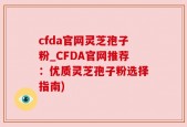 cfda官网灵芝孢子粉_CFDA官网推荐：优质灵芝孢子粉选择指南)