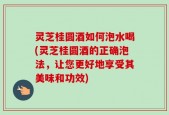 灵芝桂圆酒如何泡水喝(灵芝桂圆酒的正确泡法，让您更好地享受其美味和功效)