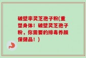 破壁率灵芝孢子粉(重塑身体！破壁灵芝孢子粉，你需要的排毒养颜保健品！)