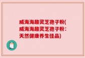威海海趣灵芝孢子粉(威海海趣灵芝孢子粉：天然健康养生佳品)