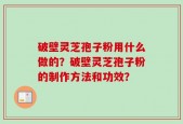 破壁灵芝孢子粉用什么做的？破壁灵芝孢子粉的制作方法和功效？