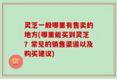 灵芝一般哪里有售卖的地方(哪里能买到灵芝？常见的销售渠道以及购买建议)