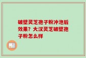 破壁灵芝孢子粉冲泡后效果？大汉灵芝破壁孢子粉怎么样