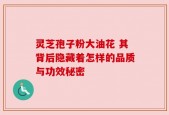 灵芝孢子粉大油花 其背后隐藏着怎样的品质与功效秘密