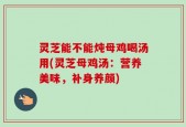 灵芝能不能炖母鸡喝汤用(灵芝母鸡汤：营养美味，补身养颜)