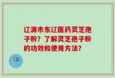 辽源市东辽医药灵芝孢子粉？了解灵芝孢子粉的功效和使用方法？