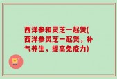 西洋参和灵芝一起煲(西洋参灵芝一起煲，补气养生，提高免疫力)