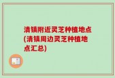 清镇附近灵芝种植地点(清镇周边灵芝种植地点汇总)